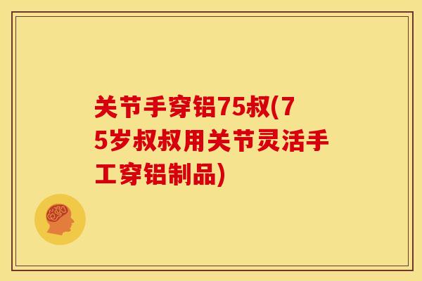 关节手穿铝75叔(75岁叔叔用关节灵活手工穿铝制品)