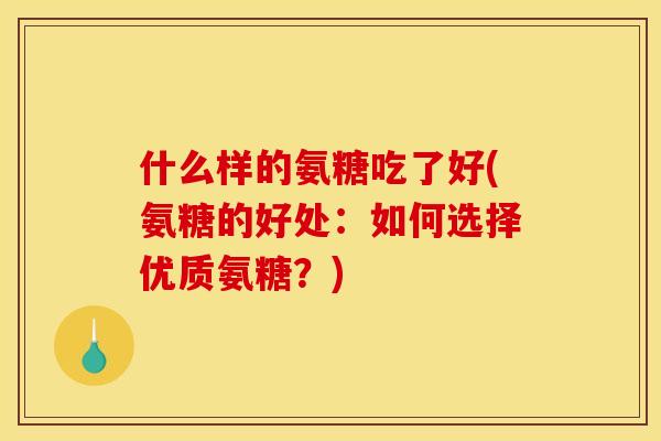什么样的氨糖吃了好(氨糖的好处：如何选择优质氨糖？)