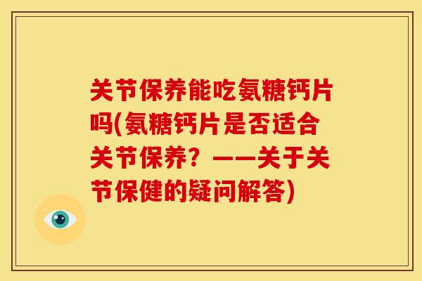 关节保养能吃氨糖钙片吗(氨糖钙片是否适合关节保养？——关于关节保健的疑问解答)