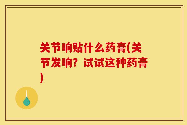 关节响贴什么药膏(关节发响？试试这种药膏)