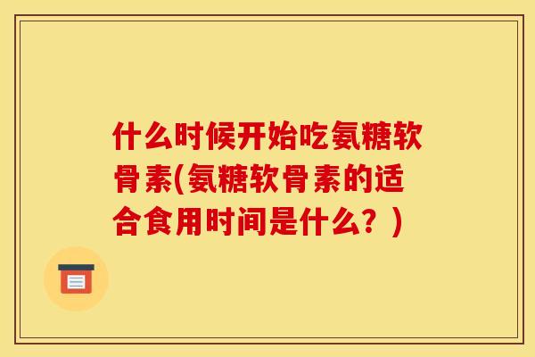 什么时候开始吃氨糖软骨素(氨糖软骨素的适合食用时间是什么？)