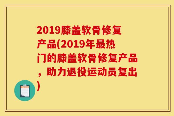 2019膝盖软骨修复产品(2019年最热门的膝盖软骨修复产品，助力退役运动员复出)