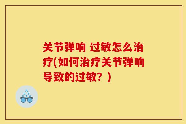关节弹响 过敏怎么治疗(如何治疗关节弹响导致的过敏？)
