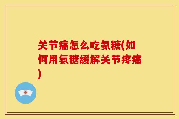 关节痛怎么吃氨糖(如何用氨糖缓解关节疼痛)