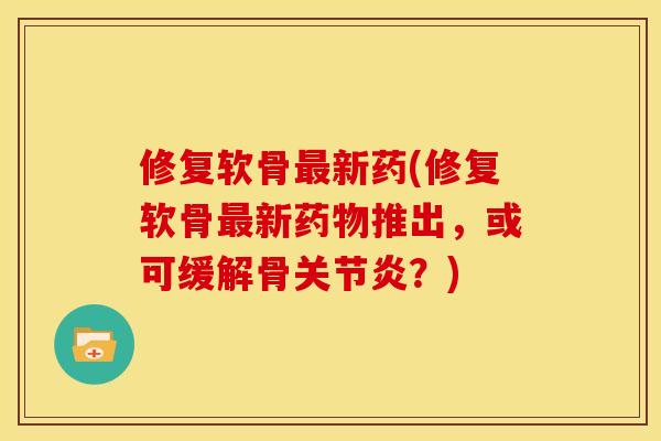 修复软骨最新药(修复软骨最新药物推出，或可缓解骨关节炎？)