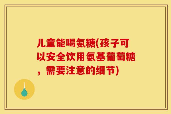 儿童能喝氨糖(孩子可以安全饮用氨基葡萄糖，需要注意的细节)
