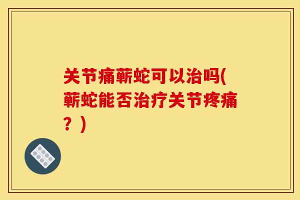 关节痛蕲蛇可以治吗(蕲蛇能否治疗关节疼痛？)