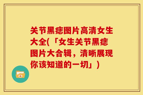 关节黑痣图片高清女生大全(「女生关节黑痣图片大合辑，清晰展现你该知道的一切」)