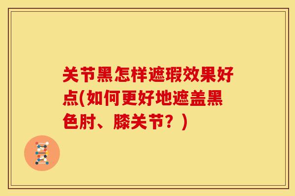 关节黑怎样遮瑕效果好点(如何更好地遮盖黑色肘、膝关节？)