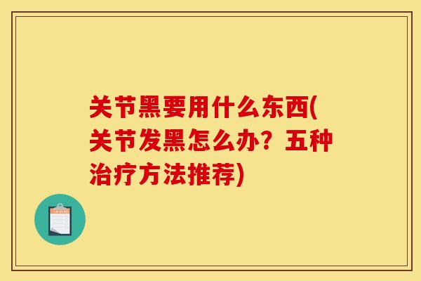 关节黑要用什么东西(关节发黑怎么办？五种治疗方法推荐)