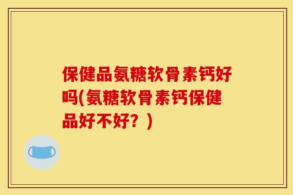 保健品氨糖软骨素钙好吗(氨糖软骨素钙保健品好不好？)
