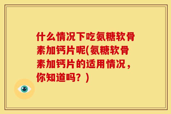 什么情况下吃氨糖软骨素加钙片呢(氨糖软骨素加钙片的适用情况，你知道吗？)