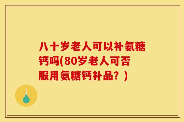 八十岁老人可以补氨糖钙吗(80岁老人可否服用氨糖钙补品？)