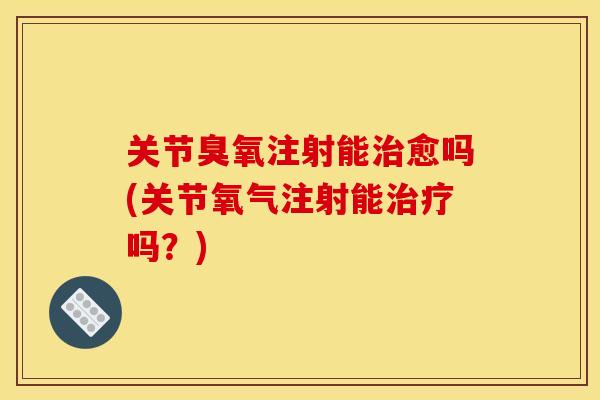 关节臭氧注射能治愈吗(关节氧气注射能治疗吗？)
