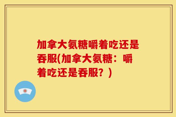 加拿大氨糖嚼着吃还是吞服(加拿大氨糖：嚼着吃还是吞服？)