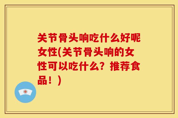 关节骨头响吃什么好呢女性(关节骨头响的女性可以吃什么？推荐食品！)