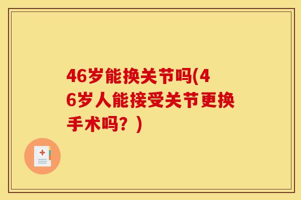 46岁能换关节吗(46岁人能接受关节更换手术吗？)