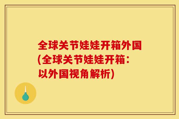 全球关节娃娃开箱外国(全球关节娃娃开箱：以外国视角解析)