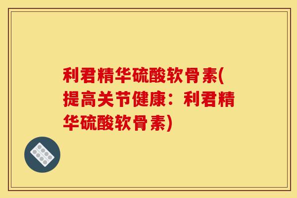 利君精华硫酸软骨素(提高关节健康：利君精华硫酸软骨素)