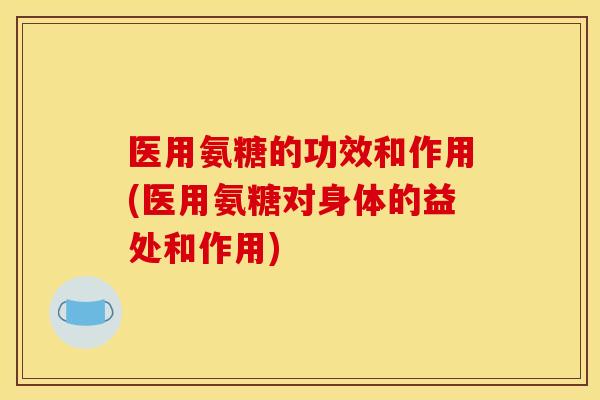 医用氨糖的功效和作用(医用氨糖对身体的益处和作用)
