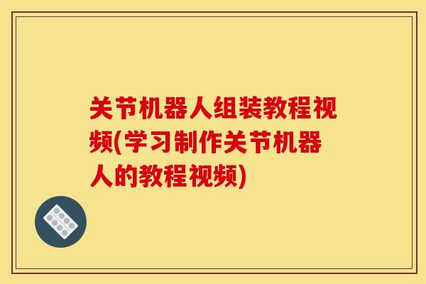 关节机器人组装教程视频(学习制作关节机器人的教程视频)