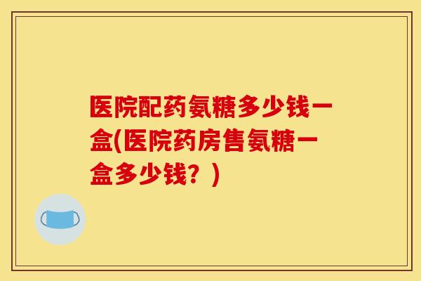 医院配药氨糖多少钱一盒(医院药房售氨糖一盒多少钱？)