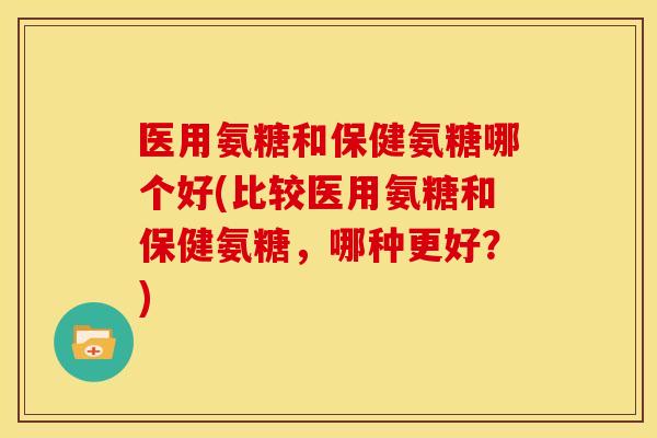 医用氨糖和保健氨糖哪个好(比较医用氨糖和保健氨糖，哪种更好？)