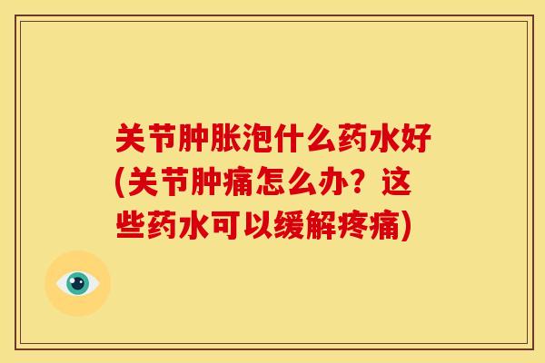 关节肿胀泡什么药水好(关节肿痛怎么办？这些药水可以缓解疼痛)