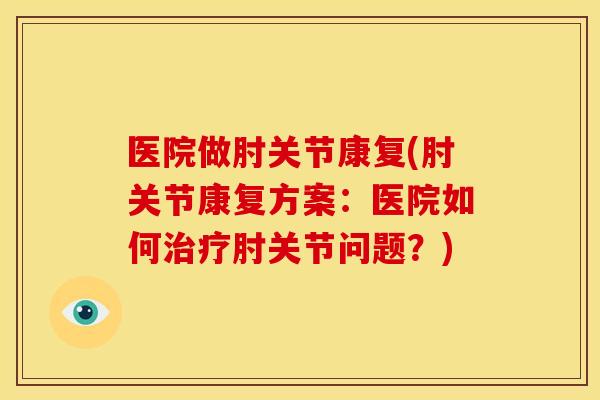 医院做肘关节康复(肘关节康复方案：医院如何治疗肘关节问题？)