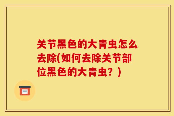 关节黑色的大青虫怎么去除(如何去除关节部位黑色的大青虫？)