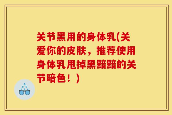 关节黑用的身体乳(关爱你的皮肤，推荐使用身体乳甩掉黑黯黯的关节暗色！)