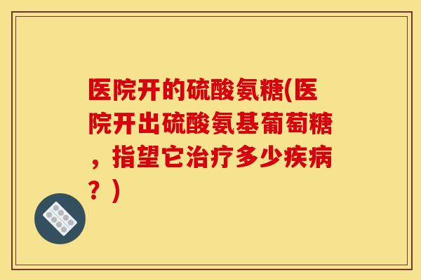 医院开的硫酸氨糖(医院开出硫酸氨基葡萄糖，指望它治疗多少疾病？)