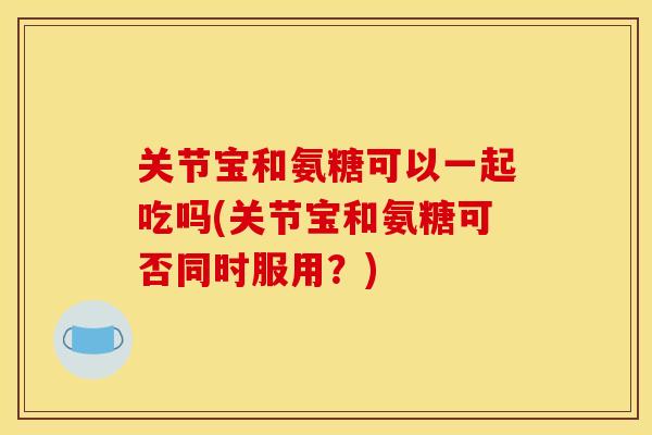 关节宝和氨糖可以一起吃吗(关节宝和氨糖可否同时服用？)