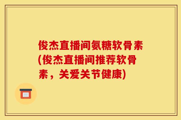 俊杰直播间氨糖软骨素(俊杰直播间推荐软骨素，关爱关节健康)