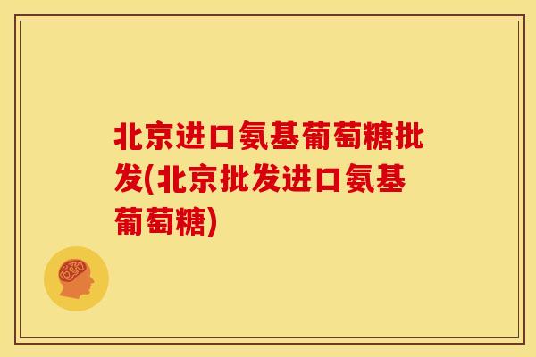 北京进口氨基葡萄糖批发(北京批发进口氨基葡萄糖)