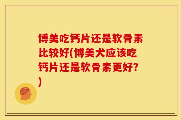 博美吃钙片还是软骨素比较好(博美犬应该吃钙片还是软骨素更好？)