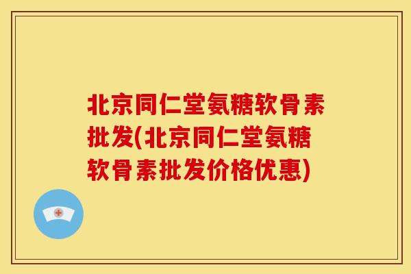 北京同仁堂氨糖软骨素批发(北京同仁堂氨糖软骨素批发价格优惠)