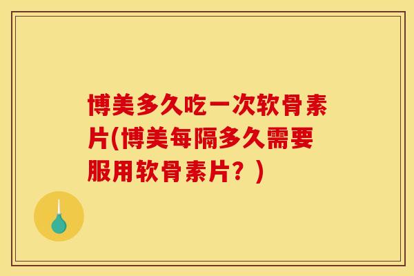 博美多久吃一次软骨素片(博美每隔多久需要服用软骨素片？)