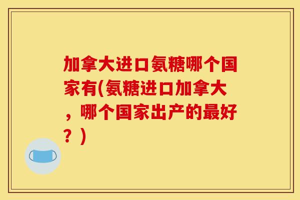 加拿大进口氨糖哪个国家有(氨糖进口加拿大，哪个国家出产的最好？)
