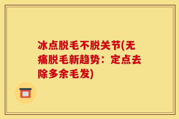 冰点脱毛不脱关节(无痛脱毛新趋势：定点去除多余毛发)