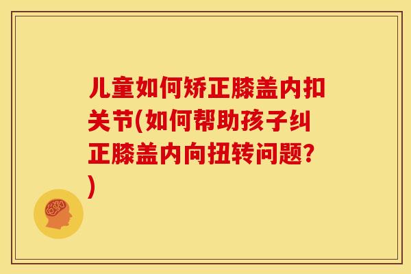 儿童如何矫正膝盖内扣关节(如何帮助孩子纠正膝盖内向扭转问题？)