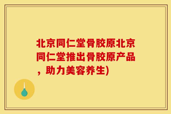 北京同仁堂骨胶原北京同仁堂推出骨胶原产品，助力美容养生)