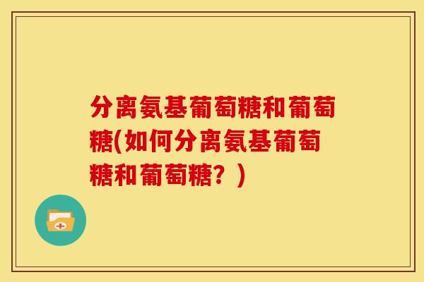 分离氨基葡萄糖和葡萄糖(如何分离氨基葡萄糖和葡萄糖？)