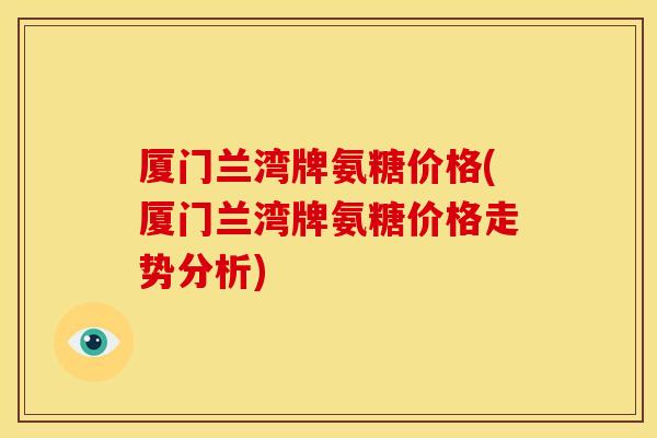 厦门兰湾牌氨糖价格(厦门兰湾牌氨糖价格走势分析)