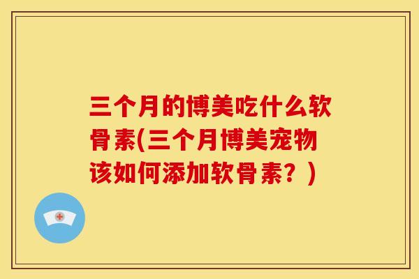 三个月的博美吃什么软骨素(三个月博美宠物该如何添加软骨素？)