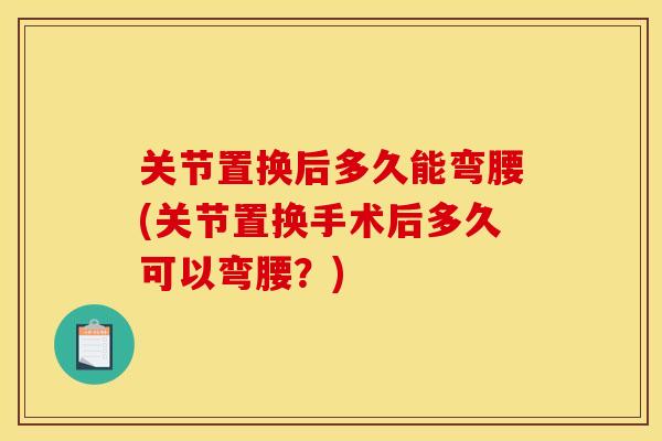 关节置换后多久能弯腰(关节置换手术后多久可以弯腰？)