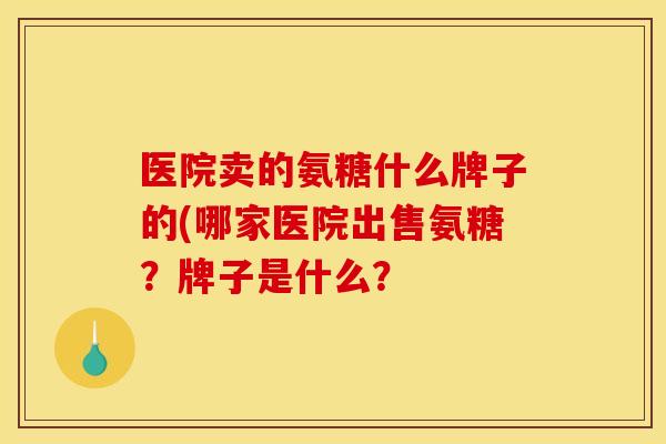 医院卖的氨糖什么牌子的(哪家医院出售氨糖？牌子是什么？