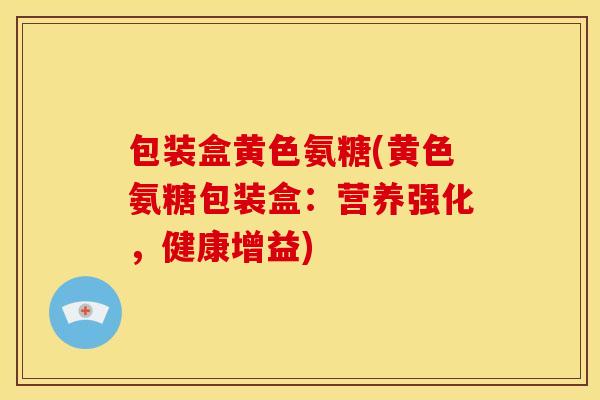 包装盒黄色氨糖(黄色氨糖包装盒：营养强化，健康增益)