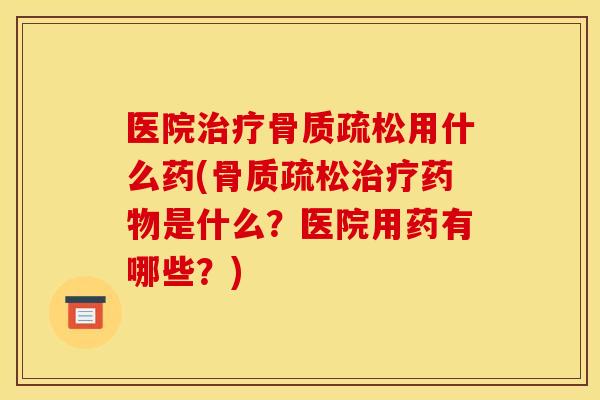 医院治疗骨质疏松用什么药(骨质疏松治疗药物是什么？医院用药有哪些？)