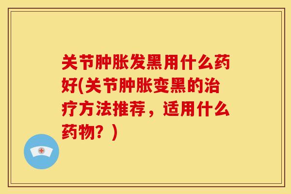 关节肿胀发黑用什么药好(关节肿胀变黑的治疗方法推荐，适用什么药物？)